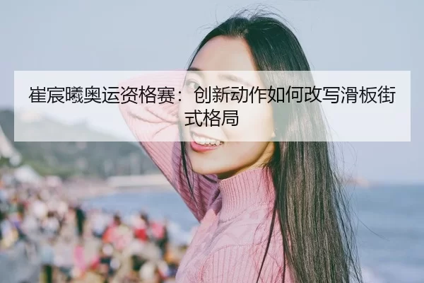 崔宸曦奥运资格赛：创新动作如何改写滑板街式格局