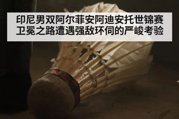 印尼男双阿尔菲安阿迪安托世锦赛卫冕之路遭遇强敌环伺的严峻考验