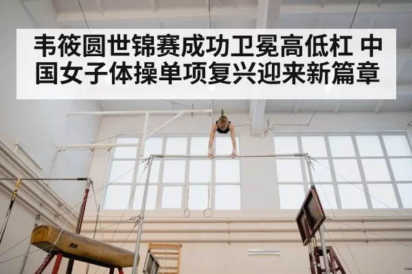 韦筱圆世锦赛成功卫冕高低杠 中国女子体操单项复兴迎来新篇章