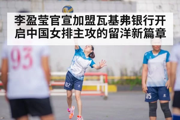 李盈莹官宣加盟瓦基弗银行开启中国女排主攻的留洋新篇章